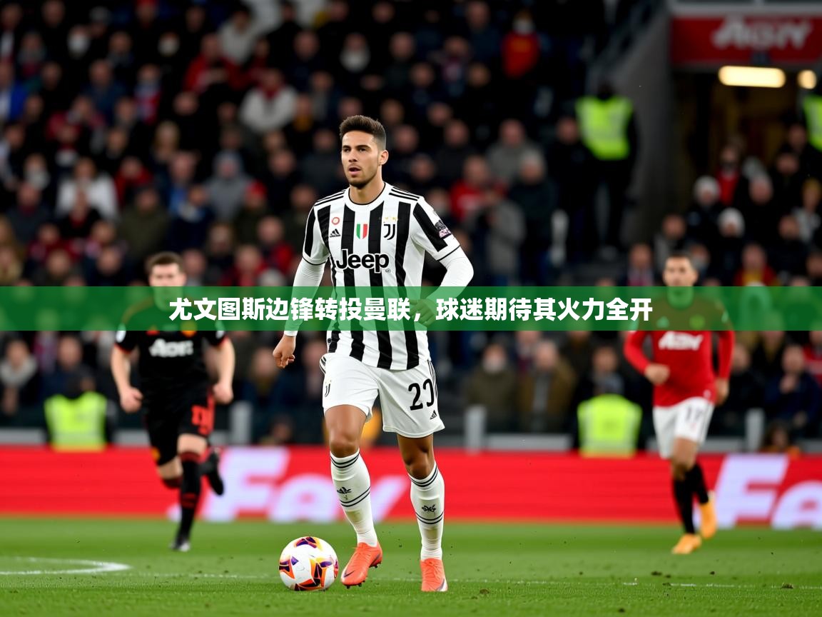 2025乐鱼体育网址尤文图斯边锋转投曼联，球迷期待其火力全开
