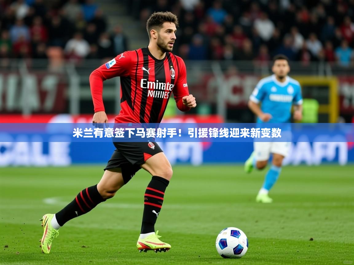 2025乐鱼体育app官网入口米兰有意签下马赛射手!引援锋线迎来新变数