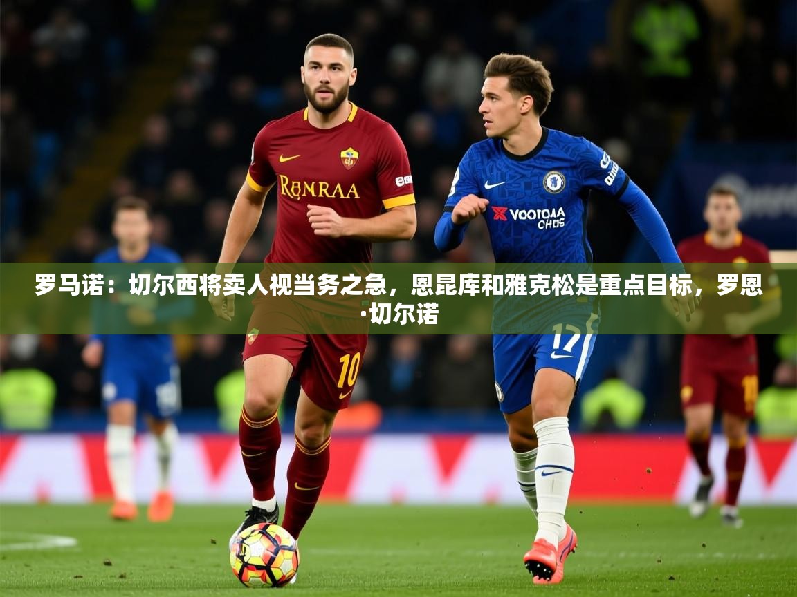 2025乐鱼体育罗马诺：切尔西将卖人视当务之急，恩昆库和雅克松是重点目标，罗恩·切尔诺
