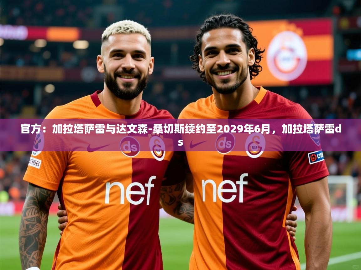 2025乐鱼体育在线官方：加拉塔萨雷与达文森-桑切斯续约至2029年6月，加拉塔萨雷ds