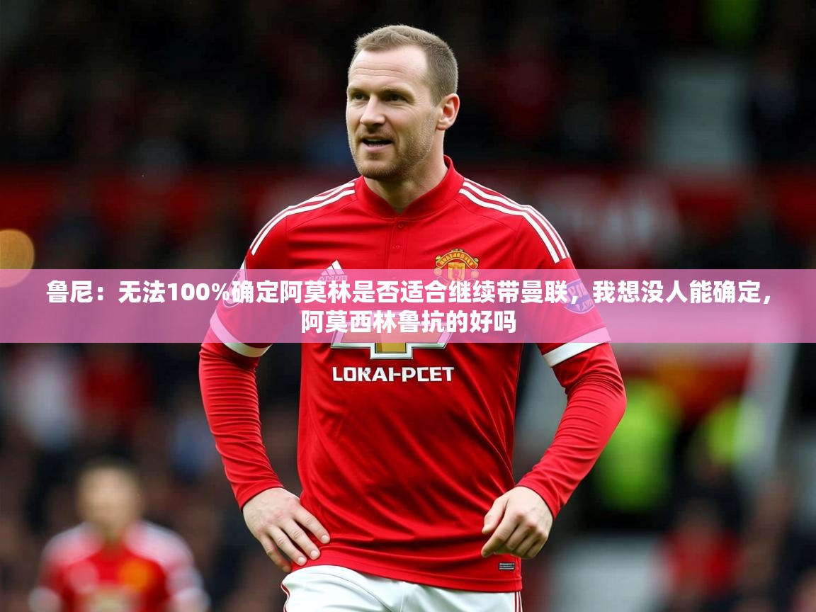 2025乐鱼体育在线网站鲁尼:无法100%确定阿莫林是否适合继续带曼联,我想没人能确定,阿莫西林鲁抗的好吗 第3张