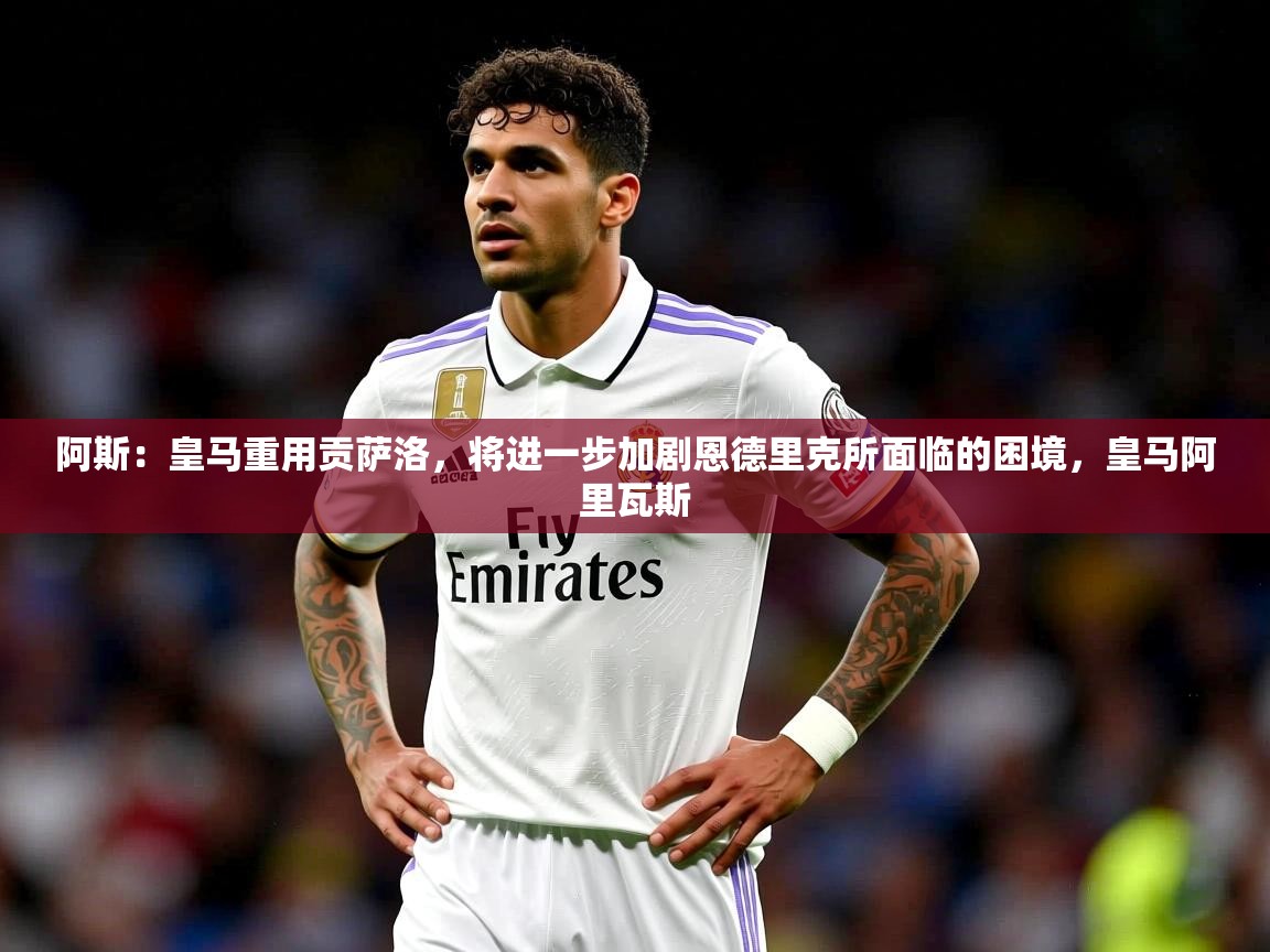 2025乐鱼体育app下载官网(中国)阿斯：皇马重用贡萨洛，将进一步加剧恩德里克所面临的困境，皇马阿里瓦斯